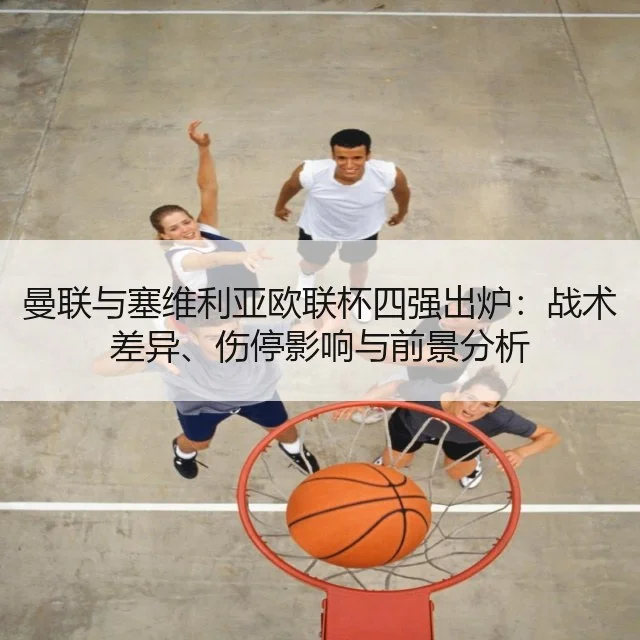 曼联与塞维利亚欧联杯四强出炉：战术差异、伤停影响与前景分析